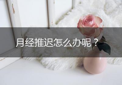 月经推迟怎么办呢？