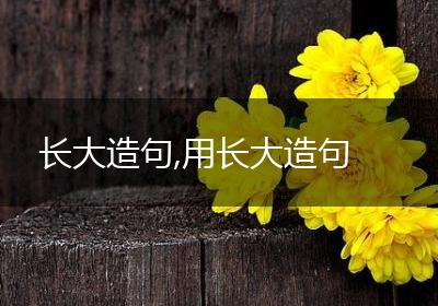 长大造句,用长大造句