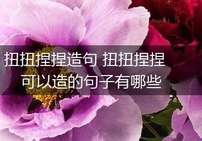 扭扭捏捏造句 扭扭捏捏可以造的句子有哪些