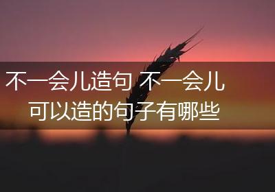 不一会儿造句 不一会儿可以造的句子有哪些