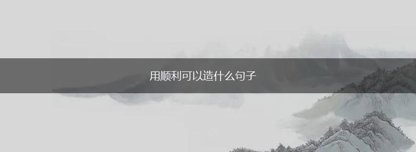 用顺利可以造什么句子,第1张