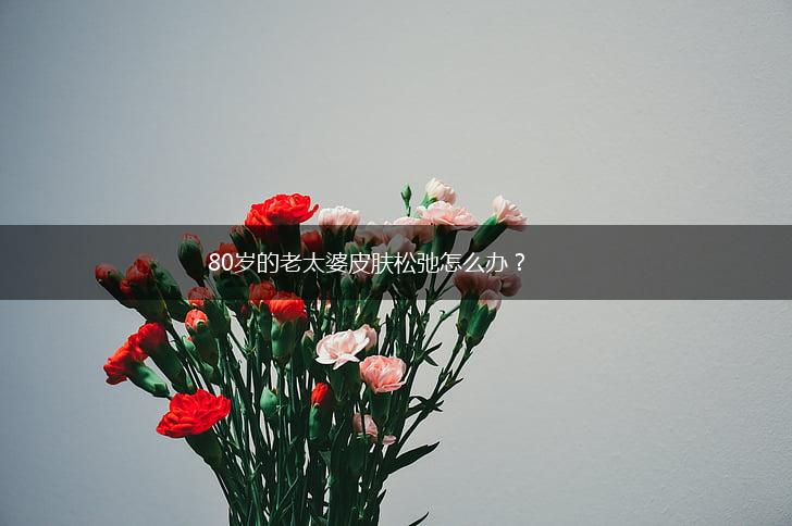 80岁的老太婆皮肤松弛怎么办？,第1张