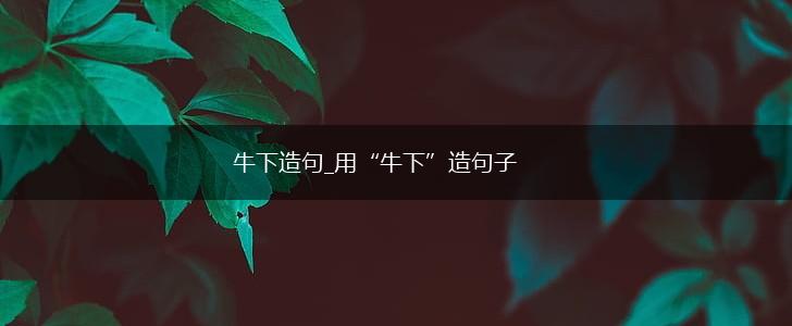 牛下造句_用“牛下”造句子,第1张 牛下造句_用“牛下”造句子,第1张